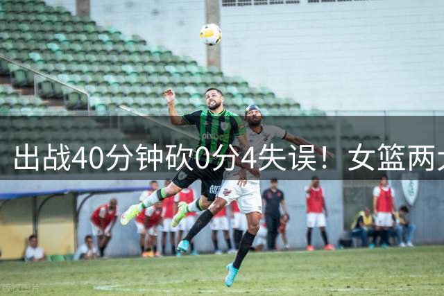 出战40分钟砍0分4失误！女篮两大混子被揪出：宫鲁鸣看走眼了？