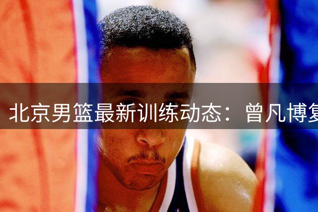 北京男篮最新训练动态：曾凡博复出，周琦赵睿强势归来，范子铭稳留队