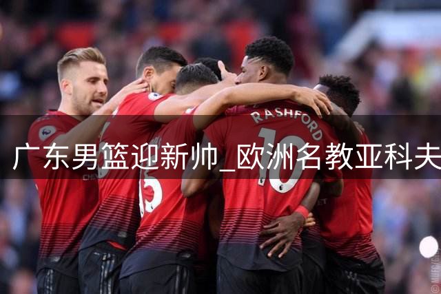 广东男篮迎新帅 欧洲名教亚科夫列维奇接班杜锋