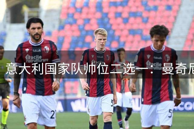 意大利国家队帅位二选一：曼奇尼续写传奇还是孔蒂强势回归？