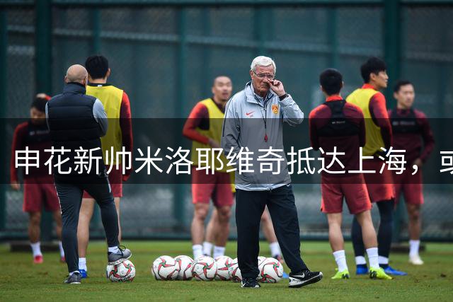 申花新帅米洛耶维奇抵达上海，或迎战国安首秀