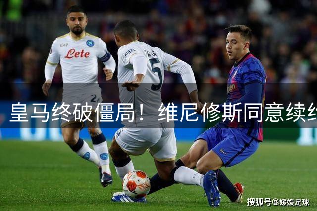 皇马终破僵局！维尼修斯同意续约 年薪大幅提升规避沙特挖角