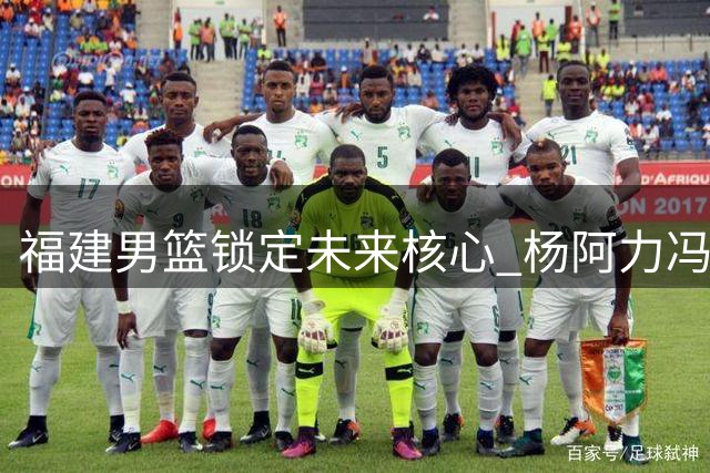 福建男篮锁定未来核心 杨阿力冯洺臻续约开启新篇章