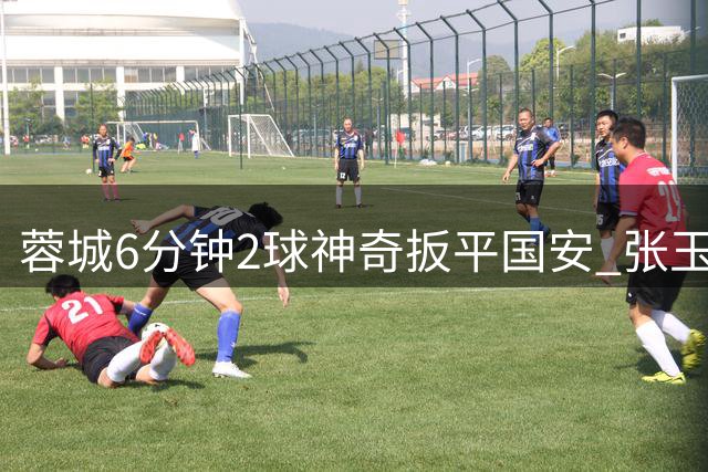 蓉城6分钟2球神奇扳平国安 张玉宁双响难救主暴露防线隐患