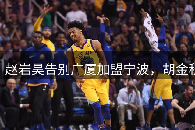 赵岩昊告别广厦加盟宁波，胡金秋离队传闻持续升温