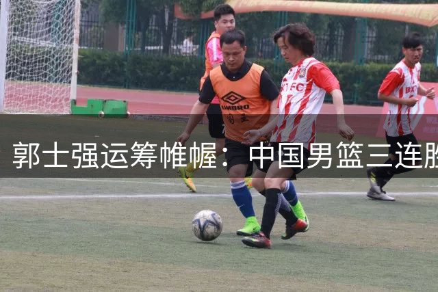 郭士强运筹帷幄：中国男篮三连胜背后暗藏三大战略布局