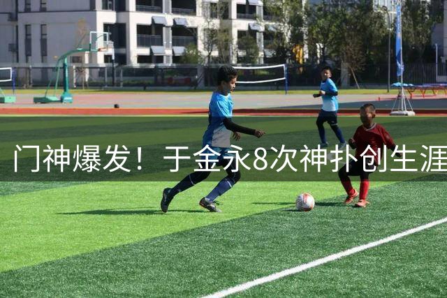 门神爆发！于金永8次神扑创生涯新高 助球队力保城门不失
