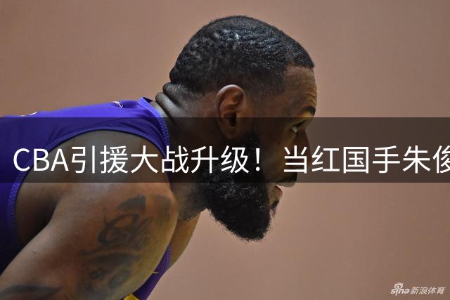 CBA引援大战升级！当红国手朱俊龙成香饽饽 三支豪门球队展开激烈角逐