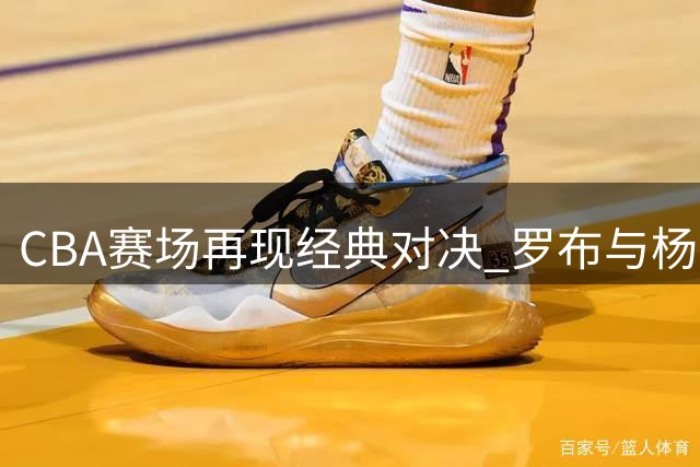 CBA赛场再现经典对决 罗布与杨皓喆上演精彩百分大战