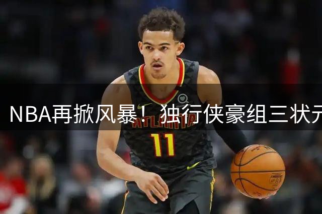 NBA再掀风暴！独行侠豪组三状元豪华阵容剑指总冠军