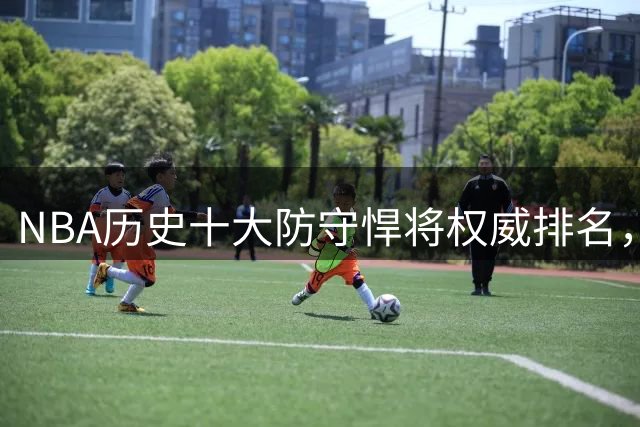 NBA历史十大防守悍将权威排名，詹皇乔丹跻身前五引热议